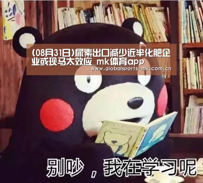 (08月31日)尿素出口减少近半化肥企业或现马太效应_mk体育app(图2) mk体育平台首页